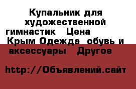 Купальник для художественной гимнастик › Цена ­ 7 000 - Крым Одежда, обувь и аксессуары » Другое   